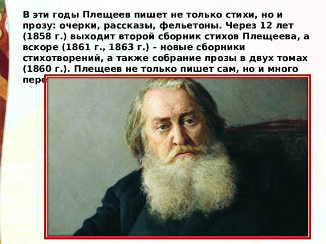 В эти годы Плещеев пишет не только стихи, но и прозу: очерки, рассказы, фельетоны. Через 12 лет (1858 г.) выходит второй сборник стихов Плещеева, а вскоре (1861 г., 1863 г.) – новые сборники стихотворений, а также собрание прозы в двух томах (1860 г.). Плещеев не только пишет сам, но и много переводит с разных языков. 