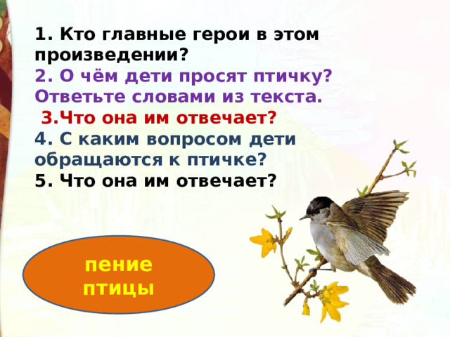 1. Кто главные герои в этом произведении? 2. О чём дети просят птичку? Ответьте словами из текста.   3.Что она им отвечает? 4. С каким вопросом дети обращаются к птичке? 5. Что она им отвечает? пение птицы 
