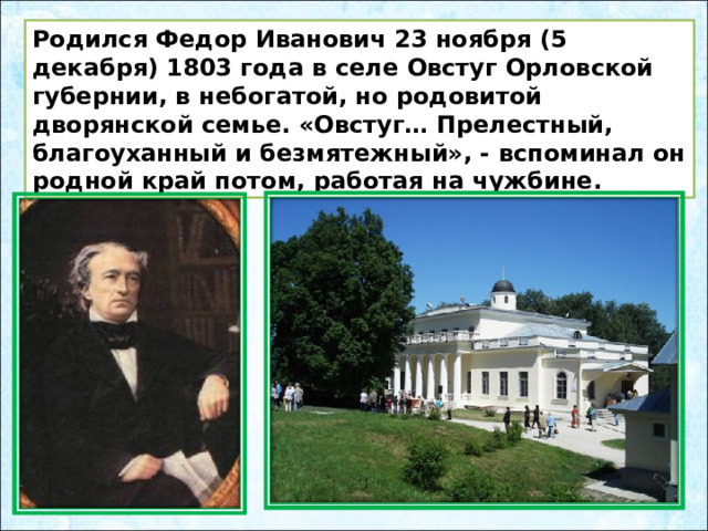 Родился Федор Иванович 23 ноября (5 декабря) 1803 года в селе Овстуг Орловской губернии, в небогатой, но родовитой дворянской семье. «Овстуг… Прелестный, благоуханный и безмятежный», - вспоминал он родной край потом, работая на чужбине. 