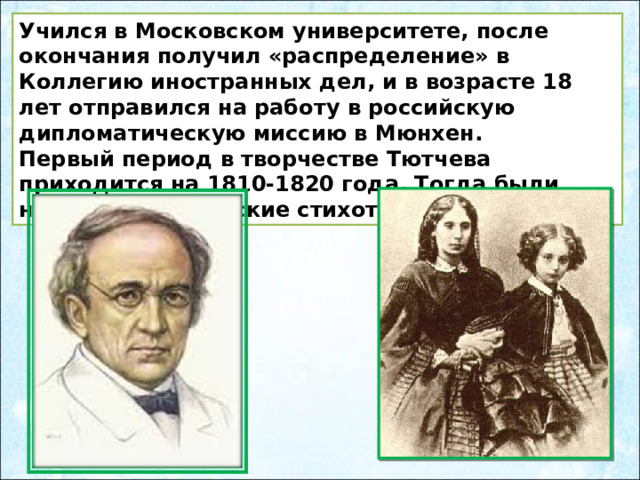 Учился в Московском университете, после окончания получил «распределение» в Коллегию иностранных дел, и в возрасте 18 лет отправился на работу в российскую дипломатическую миссию в Мюнхен.  Первый период в творчестве Тютчева приходится на 1810-1820 года. Тогда были написаны юношеские стихотворения. 