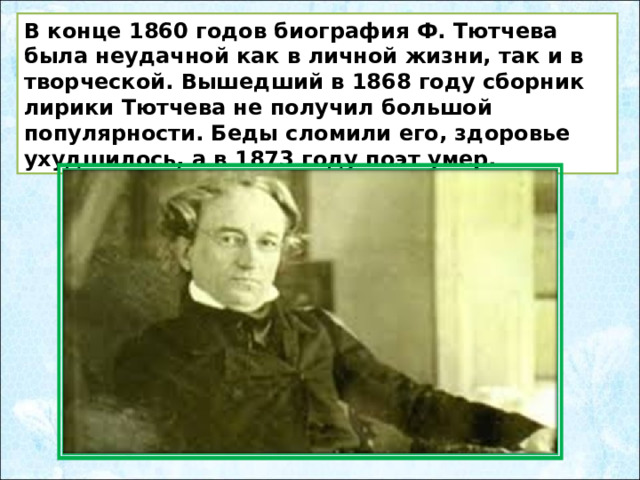 В конце 1860 годов биография Ф. Тютчева была неудачной как в личной жизни, так и в творческой. Вышедший в 1868 году сборник лирики Тютчева не получил большой популярности. Беды сломили его, здоровье ухудшилось, а в 1873 году поэт умер. 
