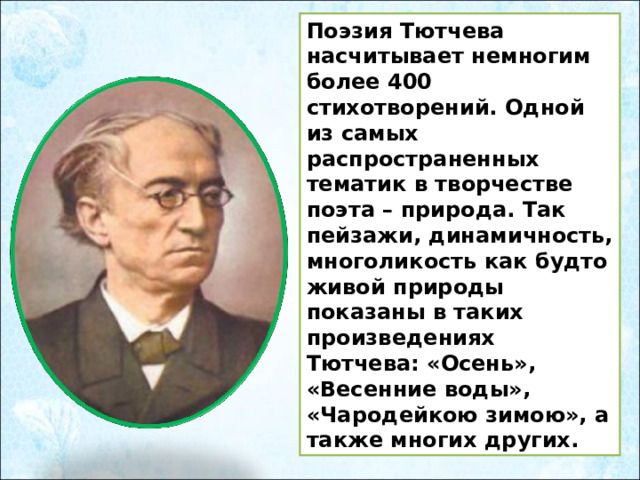 Поэзия Тютчева насчитывает немногим более 400 стихотворений. Одной из самых распространенных тематик в творчестве поэта – природа. Так пейзажи, динамичность, многоликость как будто живой природы показаны в таких произведениях Тютчева: «Осень», «Весенние воды», «Чародейкою зимою», а также многих других. 