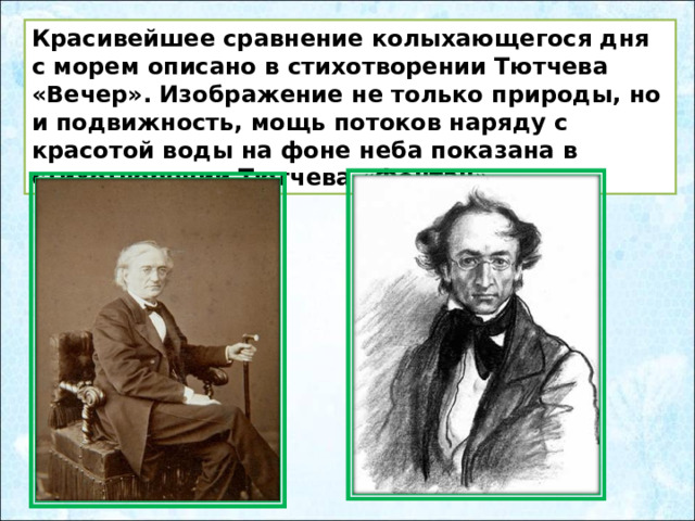Красивейшее сравнение колыхающегося дня с морем описано в стихотворении Тютчева «Вечер». Изображение не только природы, но и подвижность, мощь потоков наряду с красотой воды на фоне неба показана в стихотворении Тютчева «Фонтан». 