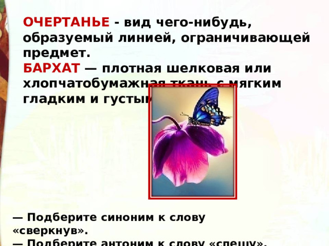 ОЧЕРТАНЬЕ - вид чего-нибудь, образуемый линией, ограничивающей предмет. БАРХАТ — плотная шелковая или хлопчатобумажная ткань с мягким гладким и густым ворсом. — Подберите синоним к слову «сверкнув».  — Подберите антоним к слову «спешу».  
