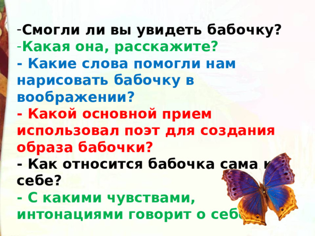 Смогли ли вы увидеть бабочку? Какая она, расскажите? - Какие слова помогли нам нарисовать бабочку в воображении? - Какой основной прием использовал поэт для создания образа бабочки? - Как относится бабочка сама к себе? - С какими чувствами, интонациями говорит о себе? 