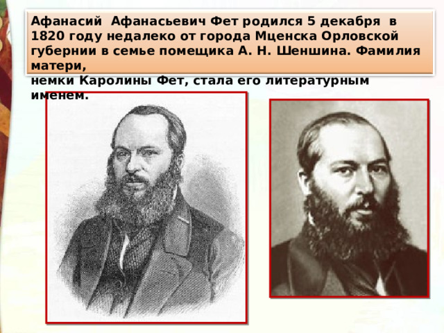 Афанасий Афанасьевич Фет родился 5 декабря в 1820 году недалеко от города Мценска Орловской губернии в семье помещика А. Н. Шеншина. Фамилия матери, немки Каролины Фет, стала его литературным именем. 