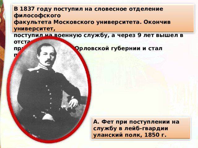 В 1837 году поступил на словесное отделение философского факультета Московского университета. Окончив университет, поступил на военную службу, а через 9 лет вышел в отставку, приобрёл землю в Орловской губернии и стал помещиком. А. Фет при поступлении на службу в лейб-гвардии уланский полк, 1850 г. 