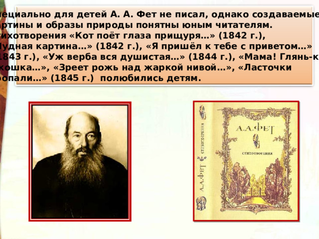 Специально для детей А. А. Фет не писал, однако создаваемые картины и образы природы понятны юным читателям. Стихотворения «Кот поёт глаза прищуря…» (1842 г.), «Чудная картина…» (1842 г.), «Я пришёл к тебе с приветом…»  (1843 г.), «Уж верба вся душистая…» (1844 г.), «Мама! Глянь-ка из  окошка…», «Зреет рожь над жаркой нивой…», «Ласточки пропали…» (1845 г.) полюбились детям. 