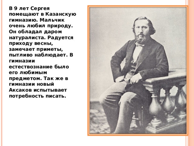 В 9 лет Сергея помещают в Казанскую гимназию. Мальчик очень любил природу. Он обладал даром натуралиста. Радуется приходу весны, замечает приметы, пытливо наблюдает. В гимназии естествознание было его любимым предметом. Так же в гимназии новый Аксаков испытывает потребность писать. 