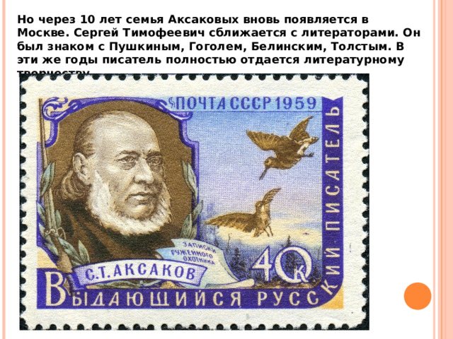 Но через 10 лет семья Аксаковых вновь появляется в Москве. Сергей Тимофеевич сближается с литераторами. Он был знаком с Пушкиным, Гоголем, Белинским, Толстым. В эти же годы писатель полностью отдается литературному творчеству. 