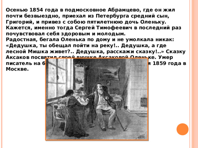 Осенью 1854 года в подмосковное Абрамцево, где он жил почти безвыездно, приехал из Петербурга средний сын, Григорий, и привез с собою пятилетнюю дочь Оленьку. Кажется, именно тогда Сергей Тимофеевич в последний раз почувствовал себя здоровым и молодым. Радостная, бегала Оленька по дому и не умолкала никак: «Дедушка, ты обещал пойти на реку!.. Дедушка, а где лесной Мишка живет?.. Дедушка, расскажи сказку!..» Сказку Аксаков посвятил своей внучке Аксаковой Оленьке. Умер писатель на 68-м году жизни, в ночь на 30 апреля 1859 года в Москве. 