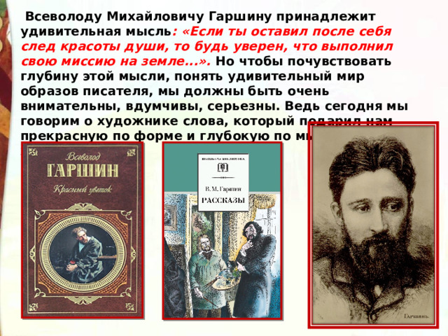   Всеволоду Михайловичу Гаршину принадлежит удивительная мысль : «Если ты оставил после себя след красоты души, то будь уверен, что выполнил свою миссию на земле...». Но чтобы почувствовать глубину этой мысли, понять удивительный мир образов писателя, мы должны быть очень внимательны, вдумчивы, серьезны. Ведь сегодня мы говорим о художнике слова, который подарил нам прекрасную по форме и глубокую по мысли «Сказку о жабе и розе». 