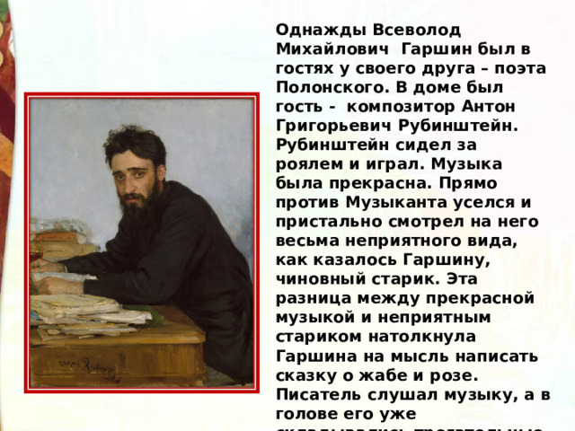Однажды Всеволод Михайлович  Гаршин был в гостях у своего друга – поэта Полонского. В доме был гость -  композитор Антон Григорьевич Рубинштейн. Рубинштейн сидел за роялем и играл. Музыка была прекрасна. Прямо против Музыканта уселся и пристально смотрел на него весьма неприятного вида, как казалось Гаршину, чиновный старик. Эта разница между прекрасной музыкой и неприятным стариком натолкнула Гаршина на мысль написать сказку о жабе и розе. Писатель слушал музыку, а в голове его уже складывались трогательные слова этой сказки. 