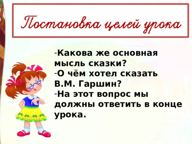 Какова же основная мысль сказки? О чём хотел сказать В.М. Гаршин? На этот вопрос мы должны ответить в конце урока. 