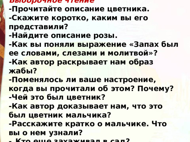 Выборочное чтение -Прочитайте описание цветника. -Скажите коротко, каким вы его представили? -Найдите описание розы. -Как вы поняли выражение «Запах был ее словами, слеза­ми и молитвой»? -Как автор раскрывает нам образ жабы? -Поменялось ли ваше настроение, когда вы прочитали об этом? Почему? -Чей это был цветник? -Как автор доказывает нам, что это был цветник маль­чика? -Расскажите кратко о мальчике. Что вы о нем узнали? -  Кто еще захаживал в сад? 