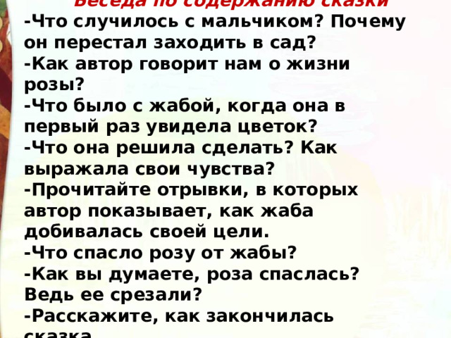  Беседа по содержанию сказки -Что случилось с мальчиком? Почему он перестал заходить в сад? -Как автор говорит нам о жизни розы? -Что было с жабой, когда она в первый раз увидела цветок? -Что она решила сделать? Как выражала свои чувства? -Прочитайте отрывки, в которых автор показывает, как жаба добивалась своей цели. -Что спасло розу от жабы? -Как вы думаете, роза спаслась? Ведь ее срезали? -Расскажите, как закончилась сказка. 