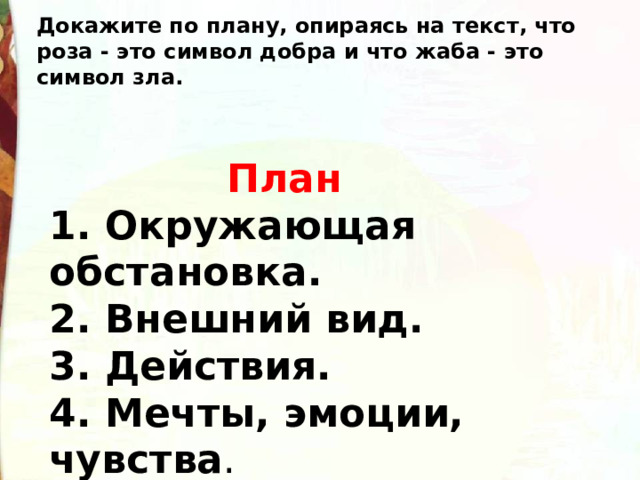 Докажите по плану, опираясь на текст, что роза - это символ добра и что жаба - это символ зла.  План 1. Окружающая обстановка. 2. Внешний вид. 3. Действия. 4. Мечты, эмоции, чувства . 