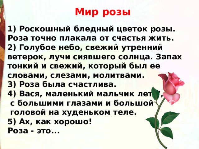  Мир розы  1) Роскошный бледный цветок розы. Роза точно плакала от счастья жить.  2) Голубое небо, свежий утренний ветерок, лучи сиявшего солнца. Запах тонкий и свежий, который был ее словами, слезами, молитвами.  3) Роза была счастлива.  4) Вася, маленький мальчик лет 7,  с большими глазами и большой  головой на худеньком теле.  5) Ах, как хорошо!  Роза - это...   