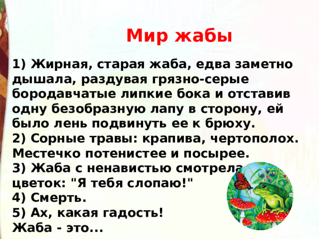   Мир жабы  1) Жирная, старая жаба, едва заметно дышала, раздувая грязно-серые бородавчатые липкие бока и отставив одну безобразную лапу в сторону, ей было лень подвинуть ее к брюху.  2) Сорные травы: крапива, чертополох. Местечко потенистее и посырее.  3) Жаба с ненавистью смотрела на цветок: 