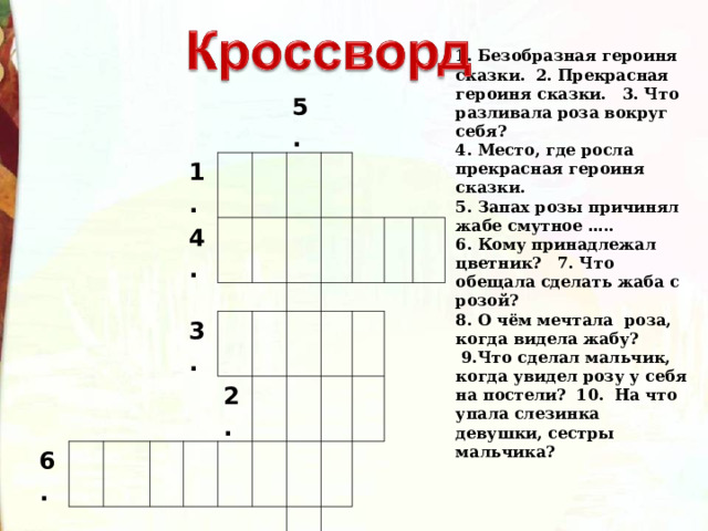 1. Безобразная героиня сказки. 2. Прекрасная героиня сказки. 3. Что разливала роза вокруг себя? 4. Место, где росла прекрасная героиня сказки. 5. Запах розы причинял жабе смутное … .. 6. Кому принадлежал цветник? 7. Что обещала сделать жаба с розой? 8. О чём мечтала роза, когда видела жабу?  9.Что сделал мальчик, когда увидел розу у себя на постели? 10. На что упала слезинка девушки, сестры мальчика? 1. 4. 6. 5. 3. 9. 2. 7. 10. 8. 