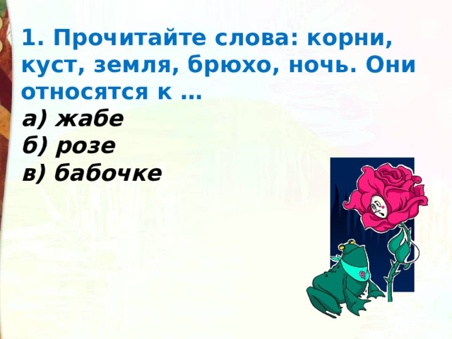 1. Прочитайте слова: корни, куст, земля, брюхо, ночь. Они относятся к … а) жабе б) розе в) бабочке 
