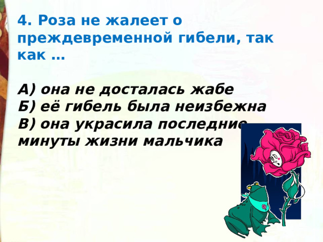 4. Роза не жалеет о преждевременной гибели, так как …  А) она не досталась жабе Б) её гибель была неизбежна В) она украсила последние минуты жизни мальчика 