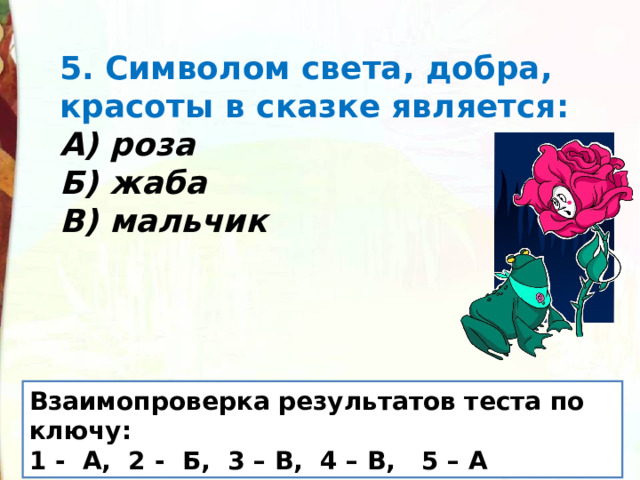 5. Символом света, добра, красоты в сказке является: А) роза Б) жаба В) мальчик Взаимопроверка результатов теста по ключу: 1 -  А, 2 -  Б, 3 – В, 4 – В, 5 – А 