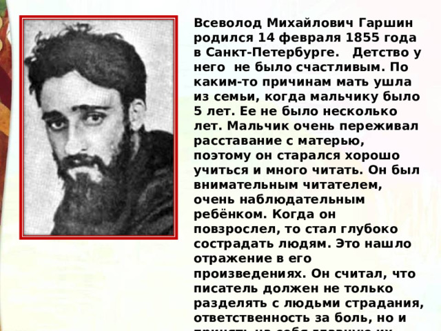 Всеволод Михайлович Гаршин родился 14 февраля 1855 года в Санкт-Петербурге.   Детство у него  не было счастливым. По каким-то причинам мать ушла из семьи, когда мальчику было 5 лет. Ее не было несколько лет. Мальчик очень переживал расставание с матерью, поэтому он старался хорошо учиться и много читать. Он был внимательным читателем, очень наблюдательным ребёнком. Когда он повзрослел, то стал глубоко сострадать людям. Это нашло отражение в его произведениях. Он считал, что писатель должен не только разделять с людьми страдания, ответственность за боль, но и принять на себя главную их долю! 