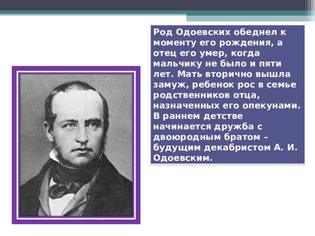 Род Одоевских обеднел к моменту его рождения, а отец его умер, когда мальчику не было и пяти лет. Мать вторично вышла замуж, ребенок рос в семье родственников отца, назначенных его опекунами. В раннем детстве начинается дружба с двоюродным братом – будущим декабристом А. И.  Одоевским. 