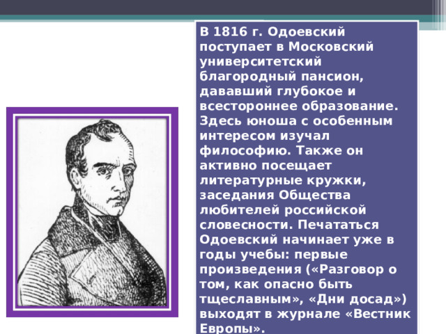 В 1816 г. Одоевский поступает в Московский университетский благородный пансион, дававший глубокое и всестороннее образование. Здесь юноша с особенным интересом изучал философию. Также он активно посещает литературные кружки, заседания Общества любителей российской словесности. Печататься Одоевский начинает уже в годы учебы: первые произведения («Разговор о том, как опасно быть тщеславным», «Дни досад») выходят в журнале «Вестник Европы». 