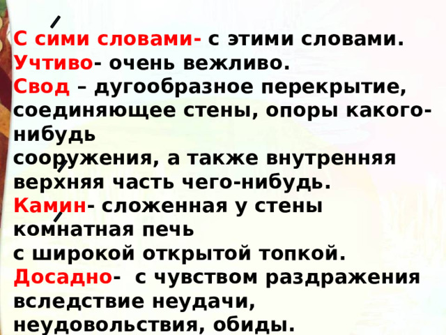 С сими словами- с этими словами. Учтиво - очень вежливо. Свод – дугообразное перекрытие, соединяющее стены, опоры какого-нибудь сооружения, а также внутренняя верхняя часть чего-нибудь. Камин - сложенная у стены комнатная печь с широкой открытой топкой. Досадно - с чувством раздражения вследствие неудачи, неудовольствия, обиды. 