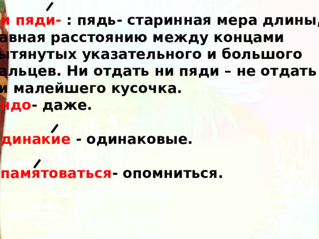 Ни пяди- : пядь- старинная мера длины, равная расстоянию между концами вытянутых указательного и большого пальцев. Ни отдать ни пяди – не отдать ни малейшего кусочка. Индо - даже.  Одинакие - одинаковые.  Опамятоваться - опомниться. 