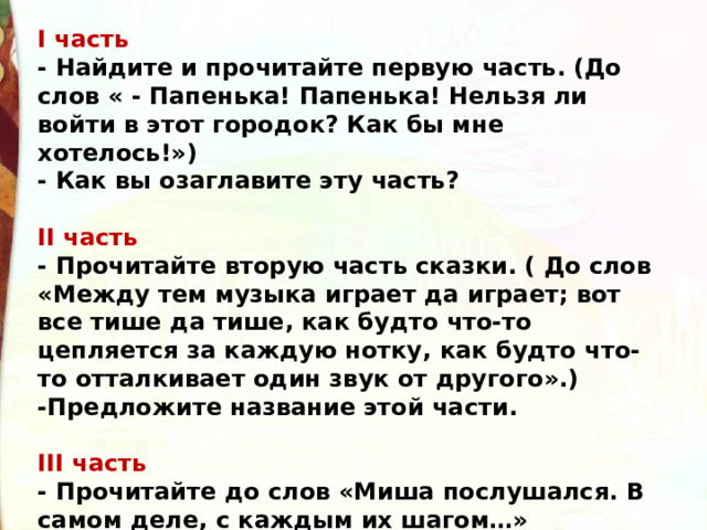 I часть - Найдите и прочитайте первую часть. (До слов « - Папенька! Папенька! Нельзя ли войти в этот городок? Как бы мне хотелось!») - Как вы озаглавите эту часть?  II часть - Прочитайте вторую часть сказки. ( До слов «Между тем музыка играет да играет; вот все тише да тише, как будто что-то цепляется за каждую нотку, как будто что-то отталкивает один звук от другого».) -Предложите название этой части.   III часть - Прочитайте до слов «Миша послушался. В самом деле, с каждым их шагом…» - Озаглавьте. О чем эта часть? 