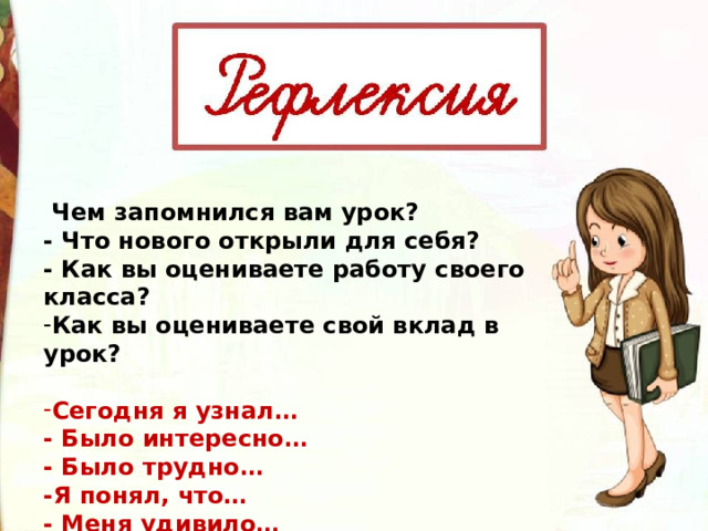   Чем запомнился вам урок? - Что нового открыли для себя? - Как вы оцениваете работу своего класса? Как вы оцениваете свой вклад в урок?    Сегодня я узнал…  - Было интересно…  - Было трудно…  -Я понял, что…  - Меня удивило… 