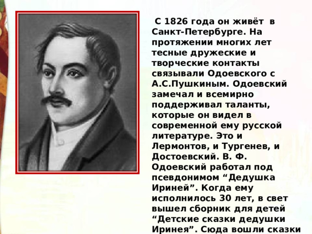   С 1826 года он живёт  в Санкт-Петербурге. На протяжении многих лет тесные дружеские и творческие контакты связывали Одоевского с А.С.Пушкиным. Одоевский замечал и всемирно поддерживал таланты, которые он видел в современной ему русской литературе. Это и Лермонтов, и Тургенев, и Достоевский. В. Ф. Одоевский работал под псевдонимом “Дедушка Ириней”. Когда ему исполнилось 30 лет, в свет вышел сборник для детей “Детские сказки дедушки Иринея”. Сюда вошли сказки “Червячок”, “Мороз Иванович” и “Городок в табакерке”. 