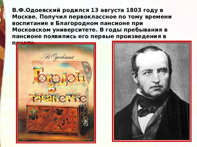 В.Ф.Одоевский родился 13 августа 1803 году в Москве. Получил первоклассное по тому времени воспитание в Благородном пансионе при Московском университете. В годы пребывания в пансионе появились его первые произведения в печати. 