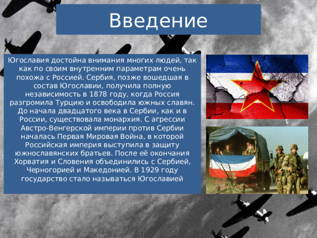 Введение Югославия достойна внимания многих людей, так как по своим внутренним параметрам очень похожа с Россией. Сербия, позже вошедшая в состав Югославии, получила полную независимость в 1878 году, когда Россия разгромила Турцию и освободила южных славян. До начала двадцатого века в Сербии, как и в России, существовала монархия. С агрессии Австро-Венгерской империи против Сербии началась Первая Мировая Война, в которой Российская империя выступила в защиту южнославянских братьев. После её окончания Хорватия и Словения объединились с Сербией, Черногорией и Македонией. В 1929 году государство стало называться Югославией 