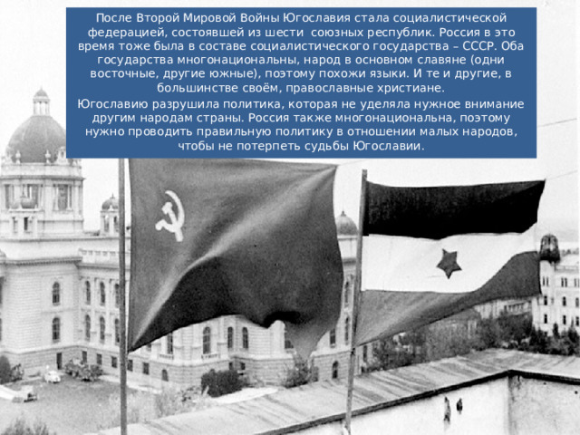После Второй Мировой Войны Югославия стала социалистической федерацией, состоявшей из шести  союзных республик. Россия в это время тоже была в составе социалистического государства – СССР. Оба государства многонациональны, народ в основном славяне (одни восточные, другие южные), поэтому похожи языки. И те и другие, в большинстве своём, православные христиане. Югославию разрушила политика, которая не уделяла нужное внимание другим народам страны. Россия также многонациональна, поэтому нужно проводить правильную политику в отношении малых народов, чтобы не потерпеть судьбы Югославии. 