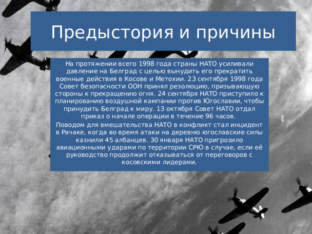 Предыстория и причины На протяжении всего 1998 года страны НАТО усиливали давление на Белград с целью вынудить его прекратить военные действия в Косове и Метохии. 23 сентября 1998 года Совет безопасности ООН принял резолюцию, призывающую стороны к прекращению огня. 24 сентября НАТО приступило к планированию воздушной кампании против Югославии, чтобы принудить Белград к миру. 13 октября Совет НАТО отдал приказ о начале операции в течение 96 часов. Поводом для вмешательства НАТО в конфликт стал инцидент в Рачаке, когда во время атаки на деревню югославские силы казнили 45 албанцев. 30 января НАТО пригрозило авиационными ударами по территории СРЮ в случае, если её руководство продолжит отказываться от переговоров с косовскими лидерами. 