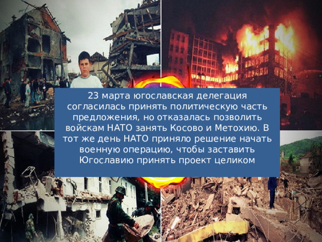 23 марта югославская делегация согласилась принять политическую часть предложения, но отказалась позволить войскам НАТО занять Косово и Метохию. В тот же день НАТО приняло решение начать военную операцию, чтобы заставить Югославию принять проект целиком 