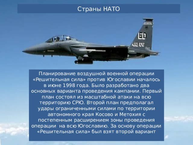 Страны НАТО Планирование воздушной военной операции «Решительная сила» против Югославии началось в июне 1998 года. Было разработано два основных варианта проведения кампании. Первый план состоял из масштабной атаки на всю территорию СРЮ. Второй план предполагал удары ограниченными силами по территории автономного края Косово и Метохия с постепенным расширением зоны проведения операции  на всю Югославию. За основу операции «Решительная сила» был взят второй вариант 
