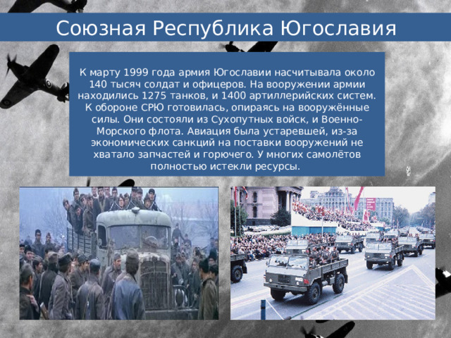 Союзная Республика Югославия К марту 1999 года армия Югославии насчитывала около 140 тысяч солдат и офицеров. На вооружении армии находились 1275 танков, и 1400 артиллерийских систем. К обороне СРЮ готовилась, опираясь на вооружённые силы. Они состояли из Сухопутных войск, и Военно-Морского флота. Авиация была устаревшей, из-за экономических санкций на поставки вооружений не хватало запчастей и горючего. У многих самолётов полностью истекли ресурсы. 