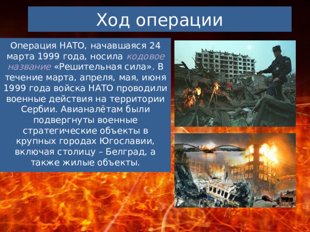 Ход операции Операция НАТО, начавшаяся 24 марта 1999 года, носила кодовое название «Решительная сила». В течение марта, апреля, мая, июня 1999 года войска НАТО проводили военные действия на территории Сербии. Авианалётам были подвергнуты военные стратегические объекты в крупных городах Югославии, включая столицу – Белград, а также жилые объекты. 