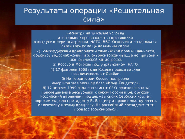 Результаты операции «Решительная сила» Несмотря на тяжелые условия  и тотальное превосходство противника  в воздухе в период агрессии  НАТО, ВВС Югославии продолжали  оказывать помощь наземным силам. 2) Бомбардировки предприятий химической промышленности, объектов водоснабжения  и электроснабжения едва не привели к экологической катастрофе. 3) Косово и Метохия под управлением  НАТО. 4) 17 февраля 2008 года Косово провозгласила  независимость от Сербии. 5) На территории Косово построена  американская военная база «Кэмп-Бондстил». 6) 12 апреля 1999 года парламент СРЮ проголосовал за присоединение республики к союзу России и Белоруссии. Российский парламент поддержал своих Сербских коллег, порекомендовав президенту Б. Ельцину и правительству начать подготовку к этому процессу. Но российский президент этот процесс заблокировал. 