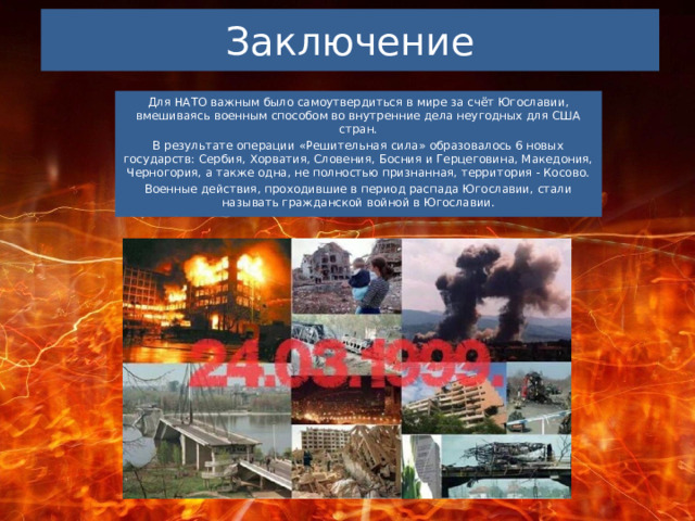 Заключение Для НАТО важным было самоутвердиться в мире за счёт Югославии, вмешиваясь военным способом во внутренние дела неугодных для США стран. В результате операции «Решительная сила» образовалось 6 новых государств: Сербия, Хорватия, Словения, Босния и Герцеговина, Македония, Черногория, а также одна, не полностью признанная, территория - Косово. Военные действия, проходившие в период распада Югославии, стали называть гражданской войной в Югославии. 