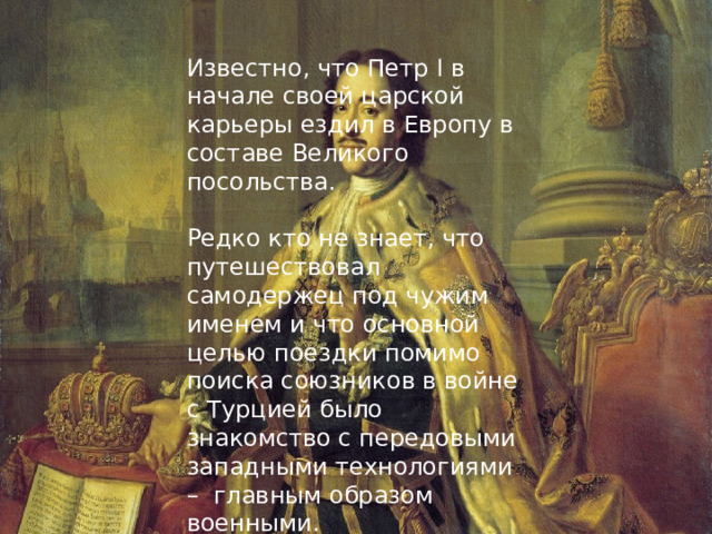 Известно, что Петр I в начале своей царской карьеры ездил в Европу в составе Великого посольства. Редко кто не знает, что путешествовал самодержец под чужим именем и что основной целью поездки помимо поиска союзников в войне с Турцией было знакомство с передовыми западными технологиями – главным образом военными. 
