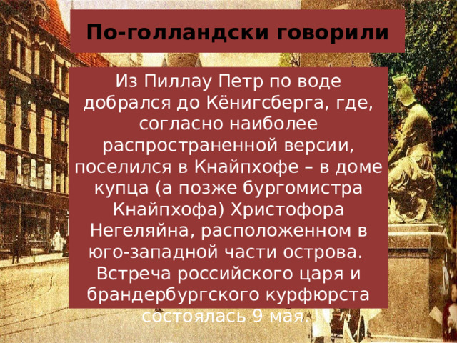 По-голландски говорили Из Пиллау Петр по воде добрался до Кёнигсберга, где, согласно наиболее распространенной версии, поселился в Кнайпхофе – в доме купца (а позже бургомистра Кнайпхофа) Христофора Негеляйна, расположенном в юго-западной части острова.   Встреча российского царя и брандербургского курфюрста состоялась 9 мая.  