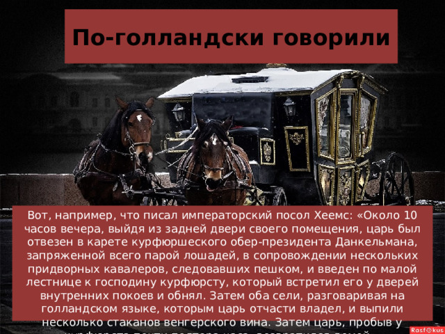 По-голландски говорили Вот, например, что писал императорский посол Хеемс: «Около 10 часов вечера, выйдя из задней двери своего помещения, царь был отвезен в карете курфюршеского обер-президента Данкельмана, запряженной всего парой лошадей, в сопровождении нескольких придворных кавалеров, следовавших пешком, и введен по малой лестнице к господину курфюрсту, который встретил его у дверей внутренних покоев и обнял. Затем оба сели, разговаривая на голландском языке, которым царь отчасти владел, и выпили несколько стаканов венгерского вина. Затем царь, пробыв у курфюрста почти полтора часа, возвратился домой». 