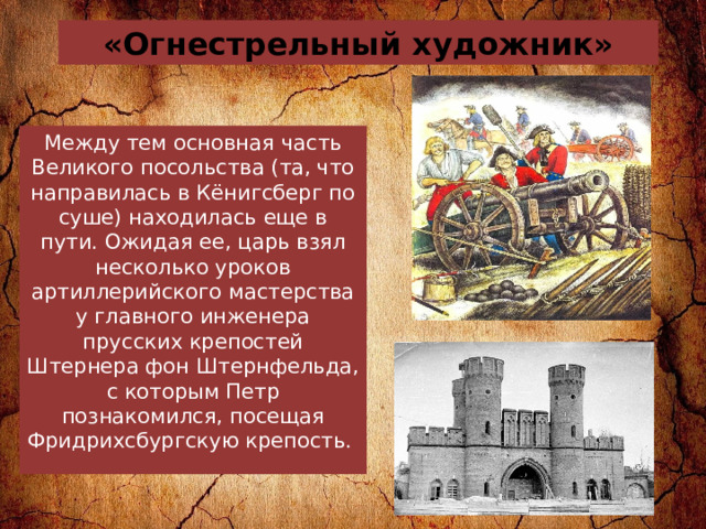 «Огнестрельный художник» Между тем основная часть Великого посольства (та, что направилась в Кёнигсберг по суше) находилась еще в пути. Ожидая ее, царь взял несколько уроков артиллерийского мастерства у главного инженера прусских крепостей Штернера фон Штернфельда, с которым Петр познакомился, посещая Фридрихсбургскую крепость.  
