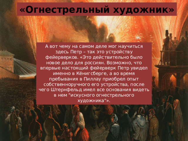 «Огнестрельный художник» А вот чему на самом деле мог научиться здесь Петр – так это устройству фейерверков. «Это действительно было новое дело для россиян. Возможно, что впервые настоящий фейерверк Петр увидел именно в Кёнигсберге, а во время пребывания в Пиллау приобрел опыт собственноручного его устройства, после чего Штернфельд имел все основания видеть в нем 